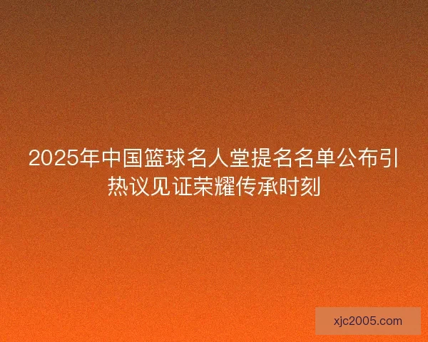2025年中国篮球名人堂提名名单公布引热议见证荣耀传承时刻