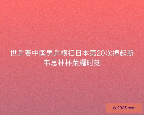 世乒赛中国男乒横扫日本第20次捧起斯韦思林杯荣耀时刻