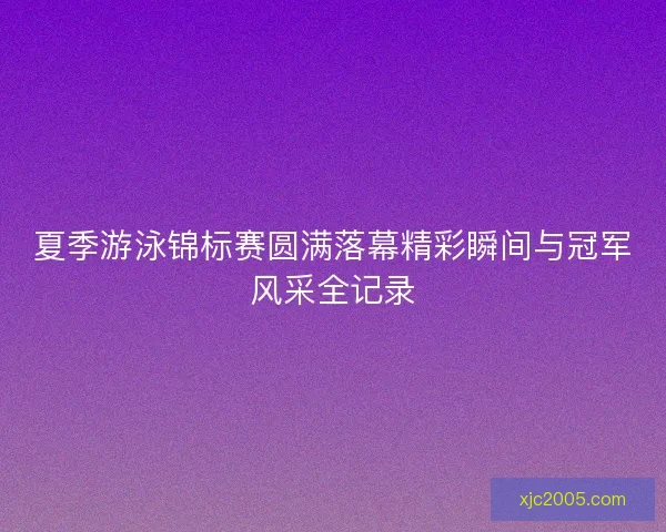 夏季游泳锦标赛圆满落幕精彩瞬间与冠军风采全记录