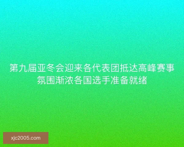 第九届亚冬会迎来各代表团抵达高峰赛事氛围渐浓各国选手准备就绪