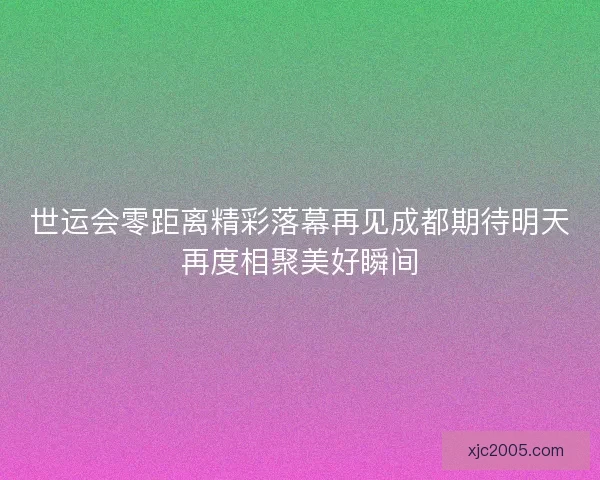 世运会零距离精彩落幕再见成都期待明天再度相聚美好瞬间