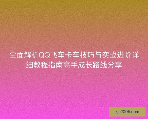 全面解析QQ飞车卡车技巧与实战进阶详细教程指南高手成长路线分享