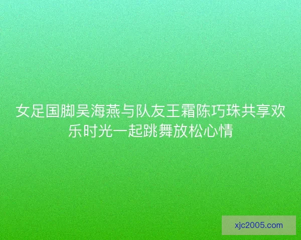 女足国脚吴海燕与队友王霜陈巧珠共享欢乐时光一起跳舞放松心情