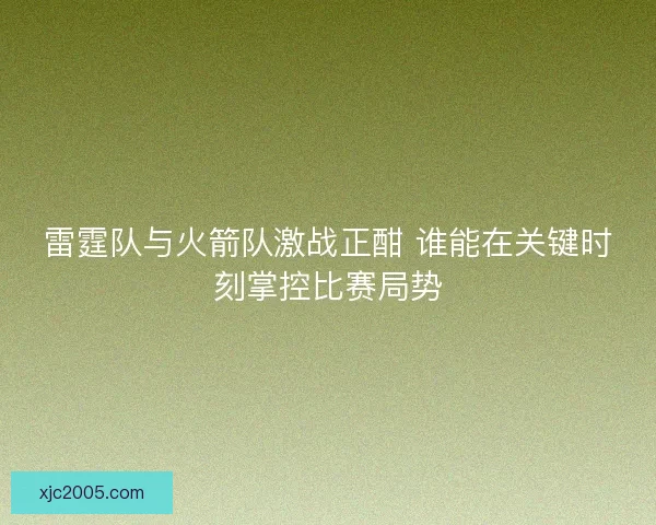 雷霆队与火箭队激战正酣 谁能在关键时刻掌控比赛局势