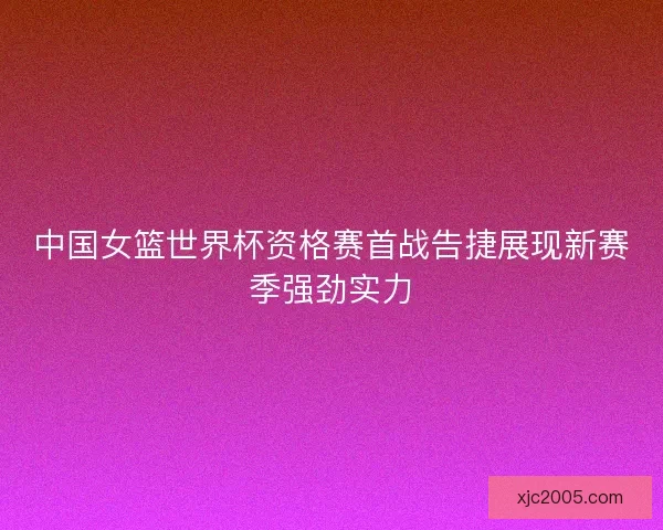 中国女篮世界杯资格赛首战告捷展现新赛季强劲实力