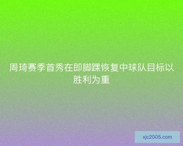 周琦赛季首秀在即脚踝恢复中球队目标以胜利为重