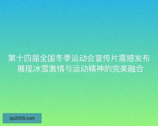 第十四届全国冬季运动会宣传片震撼发布 展现冰雪激情与运动精神的完美融合