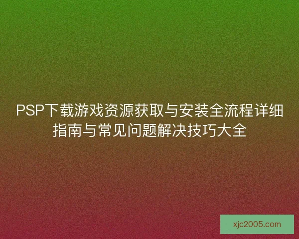 PSP下载游戏资源获取与安装全流程详细指南与常见问题解决技巧大全