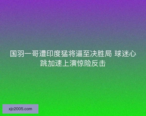 国羽一哥遭印度猛将逼至决胜局 球迷心跳加速上演惊险反击